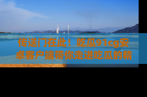 传送门在此！吃瓜91cg安卓客户端带你走进吃瓜的精彩世界