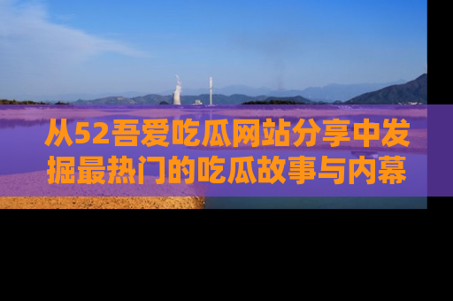 从52吾爱吃瓜网站分享中发掘最热门的吃瓜故事与内幕