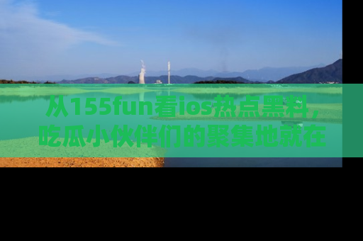 从155fun看ios热点黑料，吃瓜小伙伴们的聚集地就在这里！