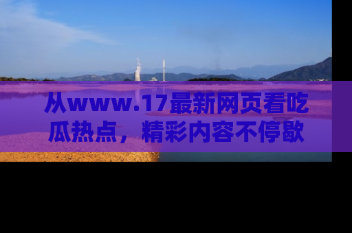 从www.17最新网页看吃瓜热点，精彩内容不停歇