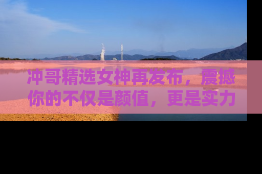 冲哥精选女神再发布，震撼你的不仅是颜值，更是实力！