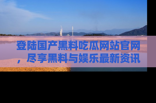 登陆国产黑料吃瓜网站官网，尽享黑料与娱乐最新资讯