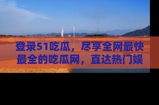登录51吃瓜，尽享全网最快最全的吃瓜网，直达热门娱乐新闻！