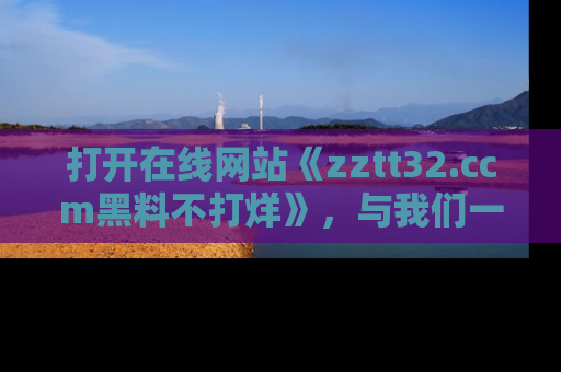 打开在线网站《zztt32.ccm黑料不打烊》，与我们一起揭露那些鲜为人知的黑料与明星秘密！