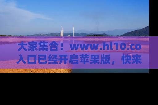 大家集合！www.hl10.co入口已经开启苹果版，快来一起享受吃瓜吧！