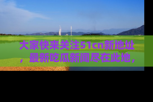 大家快来关注51cn新地址，最新吃瓜新闻尽在此地，绝对不容错过哦！