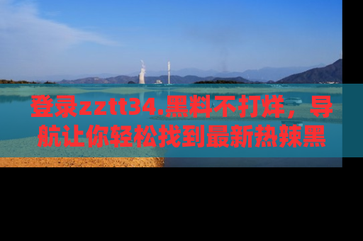登录zztt34.黑料不打烊，导航让你轻松找到最新热辣黑料，吃瓜更方便！