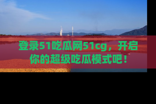 登录51吃瓜网51cg，开启你的超级吃瓜模式吧！