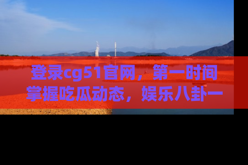 登录cg51官网，第一时间掌握吃瓜动态，娱乐八卦一网打尽！