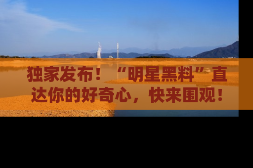 独家发布！“明星黑料”直达你的好奇心，快来围观！