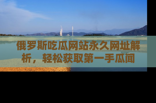 俄罗斯吃瓜网站永久网址解析，轻松获取第一手瓜闻