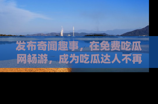 发布奇闻趣事，在免费吃瓜网畅游，成为吃瓜达人不再是梦！