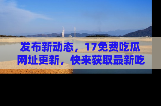 发布新动态，17免费吃瓜网址更新，快来获取最新吃瓜信息哦！