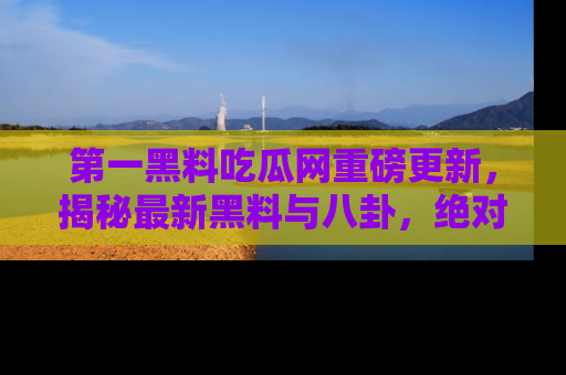 第一黑料吃瓜网重磅更新，揭秘最新黑料与八卦，绝对不容错过