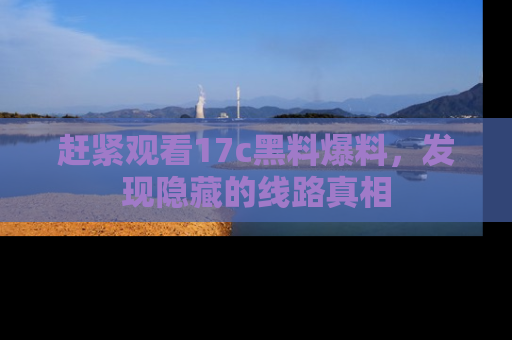 赶紧观看17c黑料爆料，发现隐藏的线路真相