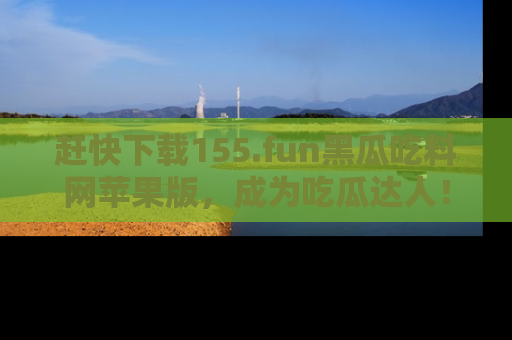 赶快下载155.fun黑瓜吃料网苹果版，成为吃瓜达人！