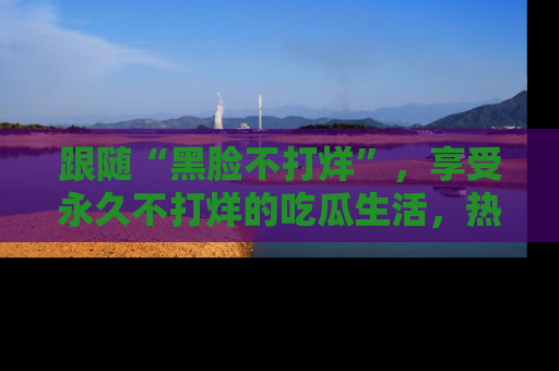 跟随“黑脸不打烊”，享受永久不打烊的吃瓜生活，热辣八卦不断