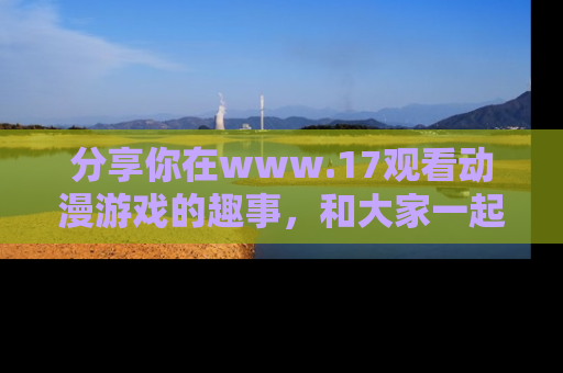 分享你在www.17观看动漫游戏的趣事，和大家一起探讨二次元魅力！