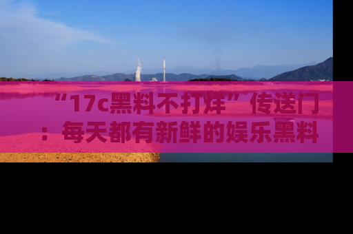 “17c黑料不打烊”传送门:每天都有新鲜的娱乐黑料等你来揭秘!