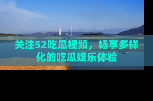 关注52吃瓜视频，畅享多样化的吃瓜娱乐体验