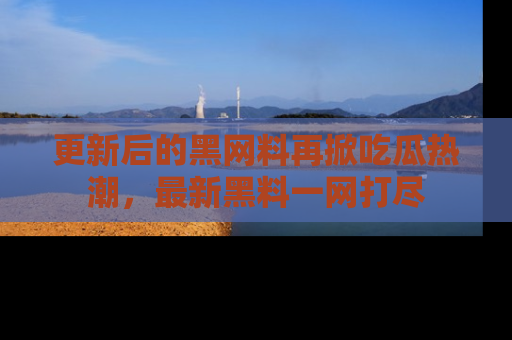 更新后的黑网料再掀吃瓜热潮，最新黑料一网打尽