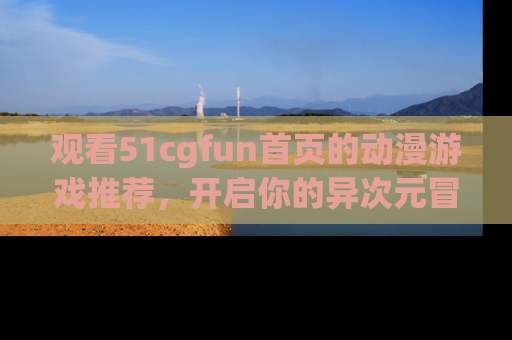 观看51cgfun首页的动漫游戏推荐，开启你的异次元冒险之旅！