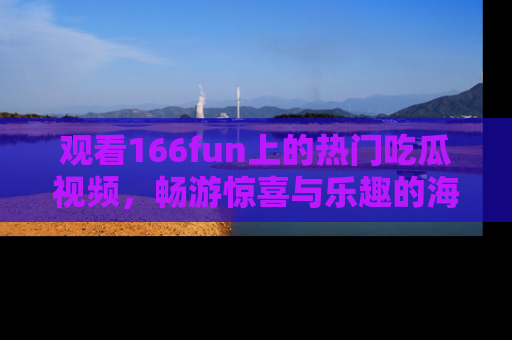 观看166fun上的热门吃瓜视频，畅游惊喜与乐趣的海洋！