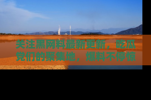 关注黑网料最新更新，吃瓜党们的聚集地，爆料不停惊喜连连！