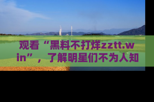 观看“黑料不打烊zztt.win”，了解明星们不为人知的黑料内幕