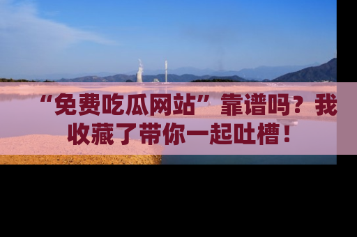 “免费吃瓜网站”靠谱吗？我收藏了带你一起吐槽！