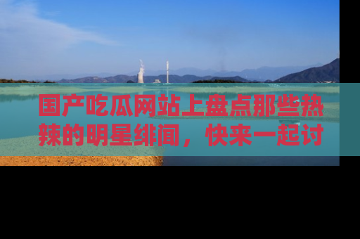 国产吃瓜网站上盘点那些热辣的明星绯闻，快来一起讨论吧！
