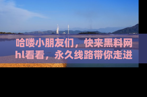 哈喽小朋友们，快来黑料网hl看看，永久线路带你走进吃瓜新天地！