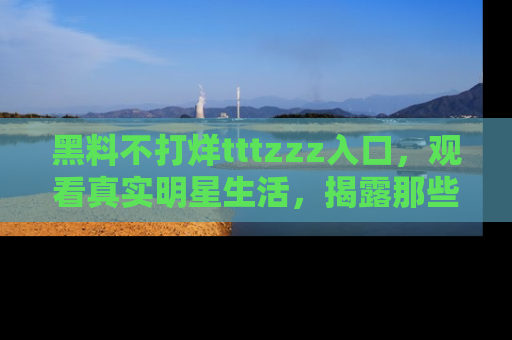 黑料不打烊tttzzz入口，观看真实明星生活，揭露那些不为人知的真相