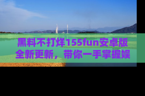 黑料不打烊155fun安卓版全新更新，带你一手掌握娱乐圈的秘密与八卦！