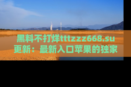 黑料不打烊tttzzz668.su更新：最新入口苹果的独家黑料，你不能错过的真相！