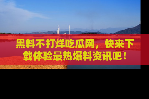 黑料不打烊吃瓜网，快来下载体验最热爆料资讯吧！