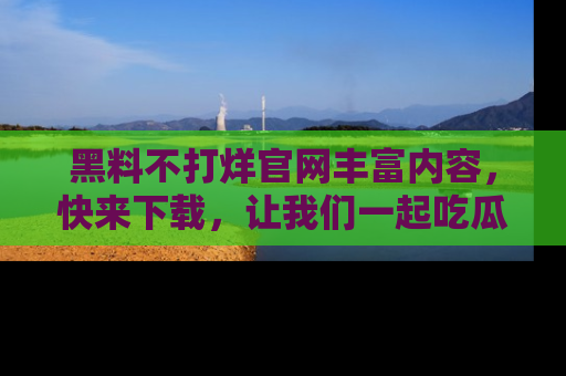 黑料不打烊官网丰富内容，快来下载，让我们一起吃瓜吧！