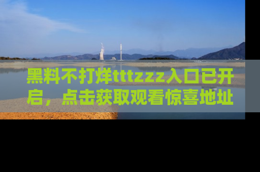 黑料不打烊tttzzz入口已开启，点击获取观看惊喜地址！