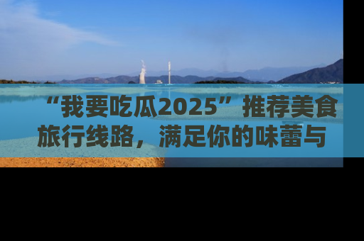“我要吃瓜2025”推荐美食旅行线路，满足你的味蕾与好奇心
