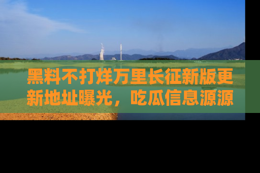 黑料不打烊万里长征新版更新地址曝光，吃瓜信息源源不断