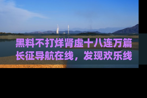黑料不打烊肾虚十八连万篇长征导航在线，发现欢乐线路的最佳app推荐！