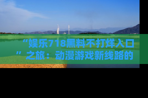 “娱乐718黑料不打烊入口”之旅：动漫游戏新线路的耀眼内幕曝光！