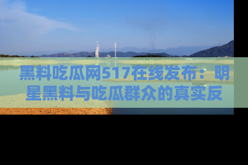 黑料吃瓜网517在线发布：明星黑料与吃瓜群众的真实反应
