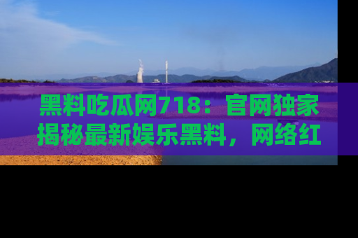 黑料吃瓜网718：官网独家揭秘最新娱乐黑料，网络红人齐聚一堂！