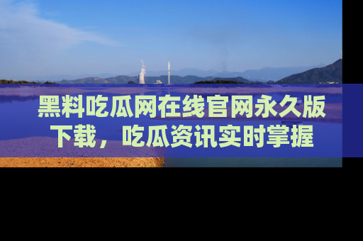 黑料吃瓜网在线官网永久版下载，吃瓜资讯实时掌握