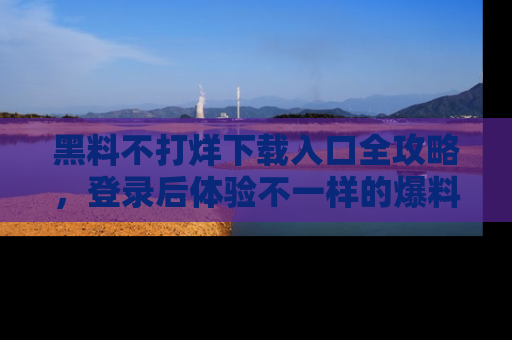 黑料不打烊下载入口全攻略，登录后体验不一样的爆料乐趣！