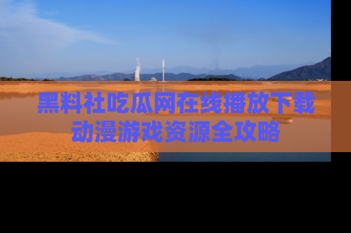 黑料社吃瓜网在线播放下载动漫游戏资源全攻略