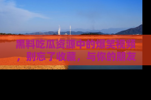 黑料吃瓜资源中的爆笑视频，别忘了收藏，与你的朋友一起分享乐趣！