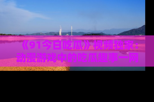 《91今日吃瓜》视频独家：动漫游戏中的吃瓜趣事一网打尽！