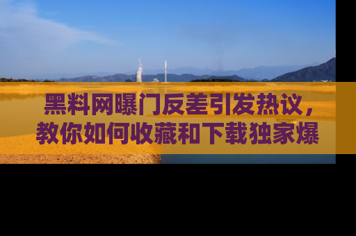 黑料网曝门反差引发热议，教你如何收藏和下载独家爆料